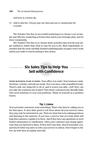 And here is a bonus tip:
11. Add to this list. Choose just one idea and use it consistently for
a month.
The Number One Key to successful marketing is to choose a set of sim-
ple and effective marketing activities that match your strategic plan, and do
them consistently.
The Number Two Key is to choose those activities that best ﬁt your tar-
get market(s), rather than what is easy for you to do. Most importantly, re-
member that the most carefully detailed marketing plan on paper won’t work
unless you make it real by putting it into action.
Six Sales Tips to Help You
Sell with Conﬁdence
YOU R B US I N ESS PLAN IS DON E. Your ofﬁce is in order. Your business cards,
brochure, website, and ads are ready. You even have a list of qualified leads.
There’s only one thing left to do is, and it scares you silly—sell! How can
you take the scariness out of sales? Turn those customers into friendly folks
who need solutions to very real problems. Think of yourself as a problem
buster.
Tip 1: Listen
Your potential customers want something. That’s why they’re calling you in
the ﬁrst place. It does little good to tell them about all your services when
they may only be interested in one. Find out what that is by asking questions
and listening to the answers. If you have a service that you truly think will
help this customer, explain it to them. Ask if they have any questions or need
further information or clariﬁcation. Often your customer may simply appre-
ciate that you listened to them. If they don’t buy then, they’ll remember you,
and they’ll either buy later or refer your service to others. Don’t forget to fol-
low up with them at regular intervals.
106 The Accidental Entrepreneur
16817-AccidentalEntrepreneur 3/3/08 9:18 AM Page 106
 