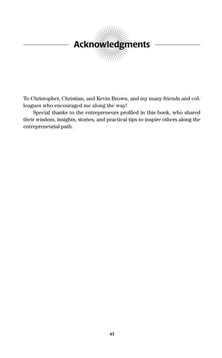 Acknowledgments
To Christopher, Christian, and Kevin Brown, and my many friends and col-
leagues who encouraged me along the way!
Special thanks to the entrepreneurs proﬁled in this book, who shared
their wisdom, insights, stories, and practical tips to inspire others along the
entrepreneurial path.
xi
16817-AccidentalEntrepreneur 3/3/08 9:18 AM Page xi
 