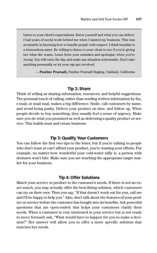 Listen to your client’s expectations. Know yourself and what you can deliver.
I had years of social work behind me when I started my business. This was
invaluable in knowing how to handle people with respect. I think humility is
a tremendous asset. Be willing to listen to your client to see if you’re giving
her what she wants. Learn from your mistakes and apologize when you’re
wrong. You will carry the day and make any situation redeemable. Don’t take
anything personally or let your ego get involved.
—Pauline Pearsall, Pauline Pearsall Staging, Oakland, California
Tip 2: Share
Think of selling as sharing information, resources, and helpful suggestions.
The personal touch of calling, rather than sending written information by fax,
e-mail, or snail mail, makes a big difference. Smile, call customers by name,
and avoid being pushy. Deliver your product on time, and follow up. When
people decide to buy something, they usually feel a sense of urgency. Make
sure you do what you promised as well as delivering a quality product or ser-
vice. This builds trust and return business.
Tip 3: Qualify Your Customers
You can follow the ﬁrst two tips to the letter, but if you’re talking to people
who don’t want or can’t afford your product, you’re wasting your efforts. For
example, no matter how wonderful your cold-water taffy is, a person with
dentures won’t bite. Make sure you are reaching the appropriate target mar-
ket for your business.
Tip 4: Offer Solutions
Match your service or product to the customer’s needs. If there is not an ex-
act match, you may actually offer the best-ﬁtting solution, which customers
can try on their own. Then you say, “If that doesn’t work out for you, call me
and I’ll be happy to help you.” Also, don’t talk about the features of your prod-
uct or service before the customer has bought into its beneﬁts. Ask powerful
questions that are open-ended; this helps your customers clarify their
needs. When a customer is very interested in your service but is not ready
to move forward, ask, “What would have to happen for you to make a deci-
sion?” Her answer will allow you to offer a more specific solution that
matches her needs.
107Market and Sell Your Socks Off!
16817-AccidentalEntrepreneur 3/3/08 9:18 AM Page 107
 