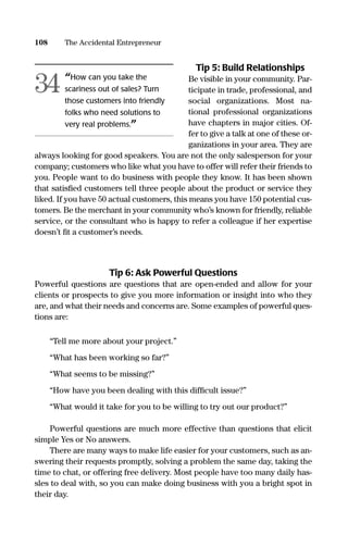 Tip 5: Build Relationships
Be visible in your community. Par-
ticipate in trade, professional, and
social organizations. Most na-
tional professional organizations
have chapters in major cities. Of-
fer to give a talk at one of these or-
ganizations in your area. They are
always looking for good speakers. You are not the only salesperson for your
company; customers who like what you have to offer will refer their friends to
you. People want to do business with people they know. It has been shown
that satisﬁed customers tell three people about the product or service they
liked. If you have 50 actual customers, this means you have 150 potential cus-
tomers. Be the merchant in your community who’s known for friendly, reliable
service, or the consultant who is happy to refer a colleague if her expertise
doesn’t ﬁt a customer’s needs.
Tip 6: Ask Powerful Questions
Powerful questions are questions that are open-ended and allow for your
clients or prospects to give you more information or insight into who they
are, and what their needs and concerns are. Some examples of powerful ques-
tions are:
“Tell me more about your project.”
“What has been working so far?”
“What seems to be missing?”
“How have you been dealing with this difﬁcult issue?”
“What would it take for you to be willing to try out our product?”
Powerful questions are much more effective than questions that elicit
simple Yes or No answers.
There are many ways to make life easier for your customers, such as an-
swering their requests promptly, solving a problem the same day, taking the
time to chat, or offering free delivery. Most people have too many daily has-
sles to deal with, so you can make doing business with you a bright spot in
their day.
108 The Accidental Entrepreneur
“How can you take the
scariness out of sales? Turn
those customers into friendly
folks who need solutions to
very real problems.”
34
16817-AccidentalEntrepreneur 3/3/08 9:18 AM Page 108
 