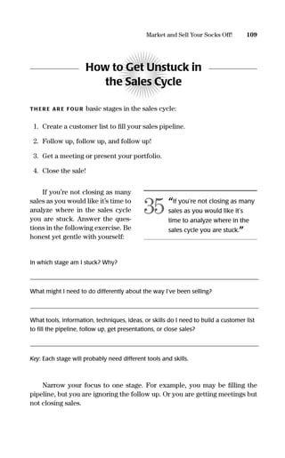 How to Get Unstuck in
the Sales Cycle
TH ER E AR E FOU R basic stages in the sales cycle:
1. Create a customer list to ﬁll your sales pipeline.
2. Follow up, follow up, and follow up!
3. Get a meeting or present your portfolio.
4. Close the sale!
If you’re not closing as many
sales as you would like it’s time to
analyze where in the sales cycle
you are stuck. Answer the ques-
tions in the following exercise. Be
honest yet gentle with yourself:
In which stage am I stuck? Why?
______________________________________________________________________________________________________________________________________________________
What might I need to do differently about the way I’ve been selling?
______________________________________________________________________________________________________________________________________________________
What tools, information, techniques, ideas, or skills do I need to build a customer list
to ﬁll the pipeline, follow up, get presentations, or close sales?
______________________________________________________________________________________________________________________________________________________
Key: Each stage will probably need different tools and skills.
Narrow your focus to one stage. For example, you may be ﬁlling the
pipeline, but you are ignoring the follow up. Or you are getting meetings but
not closing sales.
109Market and Sell Your Socks Off!
“If you’re not closing as many
sales as you would like it’s
time to analyze where in the
sales cycle you are stuck.”
35
16817-AccidentalEntrepreneur 3/3/08 9:18 AM Page 109
 