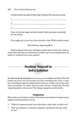 List three actions you plan to take to get moving in the area you are stuck:
1. _______________________________________________________________
2. _______________________________________________________________
3. _______________________________________________________________
Focus on this one stage and these actions. Work your plan consistently
for one month.
Fear might get in your way. Just remember what FEAR actually means:
False Evidence Appearing Real
Build in support from your colleagues, ask for advice from your coach, or
read books that help you with actions to take to get you moving forward. Do
whatever works for you to get unstuck!
Position Yourself to
Sell a Solution
NO MATTER WHAT B US I N ESS you are in, you are selling something. Why will
people buy from you? It’s because you have something they want, or they
have something to gain by doing business with you. People want to buy solu-
tions to problems. No matter what you sell, you have competitors. So what
compels people to choose you? Two things: uniqueness and beneﬁts.
Uniqueness
What makes your business unique? Determine your business’s uniqueness by
asking yourself questions such as:
• “What do customers praise most when they e-mail, write, or talk to us?”
• “How do employees, customers, suppliers, and friends describe what
we do?”
110 The Accidental Entrepreneur
16817-AccidentalEntrepreneur 3/3/08 9:18 AM Page 110
 