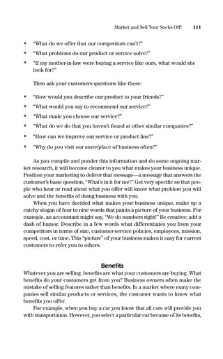 • “What do we offer that our competitors can’t?”
• “What problems do our product or service solve?”
• “If my mother-in-law were buying a service like ours, what would she
look for?”
Then ask your customers questions like these:
• “How would you describe our product to your friends?”
• “What would you say to recommend our service?”
• “What made you choose our service?”
• “What do we do that you haven’t found at other similar companies?”
• “How can we improve our service or product line?”
• “Why do you visit our store/place of business often?”
As you compile and ponder this information and do some ongoing mar-
ket research, it will become clearer to you what makes your business unique.
Position your marketing to deliver that message—a message that answers the
customer’s basic question, “What’s in it for me?” Get very speciﬁc so that peo-
ple who hear or read about what you offer will know what problem you will
solve and the beneﬁts of doing business with you.
When you have decided what makes your business unique, make up a
catchy slogan of four to nine words that paints a picture of your business. For
example, an accountant might say, “We do numbers right!” Be creative; add a
dash of humor. Describe in a few words what differentiates you from your
competitors in terms of size, customer-service policies, employees, mission,
speed, cost, or time. This “picture” of your business makes it easy for current
customers to refer you to others.
Beneﬁts
Whatever you are selling, beneﬁts are what your customers are buying. What
beneﬁts do your customers get from you? Business owners often make the
mistake of selling features rather than beneﬁts. In a market where many com-
panies sell similar products or services, the customer wants to know what
beneﬁts you offer.
For example, when you buy a car you know that all cars will provide you
with transportation. However, you select a particular car because of its beneﬁts,
111Market and Sell Your Socks Off!
16817-AccidentalEntrepreneur 3/3/08 9:18 AM Page 111
 