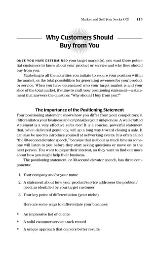 Why Customers Should
Buy from You
ONC E YOU HAVE DETER M I N ED your target market(s), you want these poten-
tial customers to know about your product or service and why they should
buy from you.
Marketing is all the activities you initiate to secure your position within
the market, or the total possibilities for generating revenues for your product
or service. When you have determined who your target market is and your
slice of the total market, it’s time to craft your positioning statement—a state-
ment that answers the question: “Why should I buy from you?”
The Importance of the Positioning Statement
Your positioning statement shows how you differ from your competitors; it
differentiates your business and emphasizes your uniqueness. A well-crafted
statement is a very effective sales tool! It is a concise, powerful statement
that, when delivered genuinely, will go a long way toward closing a sale. It
can also be used to introduce yourself at networking events. It is often called
“the 30-second elevator speech,” because that is about as much time as some-
one will listen to you before they start asking questions or move on to the
next person. You want to pique their interest, so they want to ﬁnd out more
about how you might help their business.
The positioning statement, or 30-second elevator speech, has three com-
ponents:
1. Your company and/or your name
2. A statement about how your product/service addresses the problem/
need, as identiﬁed by your target customer
3. Your key point of differentiation (your niche)
Here are some ways to differentiate your business:
• An impressive list of clients
• A solid customer-service track record
• A unique approach that delivers better results
113Market and Sell Your Socks Off!
16817-AccidentalEntrepreneur 3/3/08 9:18 AM Page 113
 