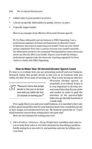 • Added value to your product or service
• A focus on speciﬁc deliverables in quality, service, or price
• A speciﬁc target market
Here is an example of an effective 30-second elevator speech:
Hi, I’m Dana Arkinzadeh and my business is DMA Organizing. I am a
professional organizer of homes and businesses in Alameda County
(California). Interested in improving your health? Clear out your clutter
and get organized! Don’t lose a contract because you couldn’t assemble
the information needed to do a proposal! Disorganization causes stress and
stress can directly affect your health. Improve your health by letting a
professional organizer take the stress out of getting organized! Go from
clutter to clarity with DMA Organizing.
How to Make Your 30-Second Elevator Speech Count
It’s time to re-evaluate how you are presenting yourself and your business.
Research claims that people decide to hire you or do business with you
within the ﬁrst 30 seconds of meeting you. That is why having an effective
30-second elevator speech, or
sound bite, is so critical. In fact, it
is very important to develop sev-
eral sound bites that ﬁt your niche
and market in order to grab the
attention of the speed-of-light
folks who get literally hundreds of
e-mails daily.
If we apply this to you and your small business, it is essential to have one
to three great sound bites that let your listeners know how wonderful you are
or how unique your product/services are. My business sound bite is: “I save
small business owners from writing their own pink slip!”
Here are two formats for writing your own:
1. Tell a Problem—Solution—Story: People have a problem and come to
you to help them solve it. Get their attention by describing a problem,
brieﬂy stating how you solve it, and painting a picture by telling a suc-
cess story.
114 The Accidental Entrepreneur
“Research claims that people
decide to hire you or do busi-
ness with you within the ﬁrst
30 seconds of meeting you.”
37
16817-AccidentalEntrepreneur 3/3/08 9:18 AM Page 114
 