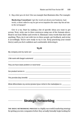 2. Say what you do best: Give an example that illustrates this. For example:
Marketing Consultant: I get the word out about your business. Last
week, a client called to say he got seven inquiries the same day his ad ran
in the newspaper!
Give it a try. Start by making a list of speciﬁc ideas you want to get
across. Next, write one to three sentences using one of the formats above.
Read it out loud. Reﬁne and rewrite it. Eliminate extra words that don’t add
anything. Then, try it out with two to three people, get feedback, and revise
it accordingly. You’re now ready to try it out. Keep practicing your sound
bite(s) until you feel conﬁdent and comfortable delivering it.
Try It!
My company and my name are: _______________________________________________
______________________________________________________________________________________________________________________________________________________
I/We work with (target customers): _____________________________________________
______________________________________________________________________________________________________________________________________________________
They are/have (state problem or need here): ____________________________________
______________________________________________________________________________________________________________________________________________________
Our product/service is: ________________________________________________________
______________________________________________________________________________________________________________________________________________________
This provides (key beneﬁt): ____________________________________________________
______________________________________________________________________________________________________________________________________________________
What differentiates my service/product (your niche) in the marketplace is: __________
______________________________________________________________________________________________________________________________________________________
______________________________________________________________________________________________________________________________________________________
Strategic Networking
TH E BAS IC N ETWOR KI NG PROC ESS is a highly successful marketing strategy
for getting you into companies before they actually formally begin looking for
115Market and Sell Your Socks Off!
16817-AccidentalEntrepreneur 3/3/08 9:18 AM Page 115
 