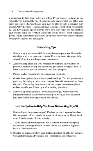a consultant to help them solve a problem. If you happen to show up just
when they’re thinking they need someone who can do what you offer, your
sales process is shortened, and you may be able to sign a contract very
quickly. Why? Because (1) you don’t have to compete with other consultants,
(2) you have a great opportunity to show how your skills can beneﬁt them
and provide solutions for their immediate needs, and (3) most companies
prefer to hire consultants they know, or who are referred to them by trusted
colleagues, friends, and employees.
Networking Tips
• Networking is a valuable skill for many business purposes. Build rela-
tionships with your network contacts. Everyone networks, especially
when looking for new business or consultants.
• A key building block is a well-prepared two-minute introduction or
presentation that clearly and succinctly gets across what you have to
offer. Customize your introduction to ﬁt your prospect.
• Pursue leads systematically to obtain more meetings.
• Good follow-up is as important as good meetings. You will get results if
you keep following up with your contacts. You will also stand out from
the pack. It’s amazing how many business people don’t return phone
calls or e-mails, nor follow up with what they promised.
• Networking deﬁnitely leads to business meetings. Well-conducted
informal meetings produce door-opening referrals, as well as insight
into a particular company’s needs and culture.
Here Is a System to Help You Make Networking Pay Off
1. Research your target company(s). Find out as much as possible about
the company’s culture, products, services, changes, or problems faced,
as well as the names of key contacts.
2. Talk to friends and colleagues to ﬁnd a contact within the company
with whom you might be able to meet before you send the approach
letter to the key contact.
3. Develop an approach letter. Your goal is a meeting with the key contact.
Use a referral name, if you have one—it improves your chance of
116 The Accidental Entrepreneur
16817-AccidentalEntrepreneur 3/3/08 9:18 AM Page 116
 