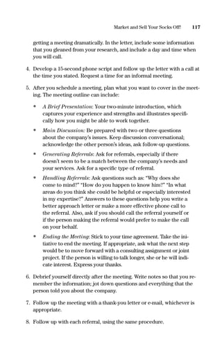 getting a meeting dramatically. In the letter, include some information
that you gleaned from your research, and include a day and time when
you will call.
4. Develop a 15-second phone script and follow up the letter with a call at
the time you stated. Request a time for an informal meeting.
5. After you schedule a meeting, plan what you want to cover in the meet-
ing. The meeting outline can include:
• A Brief Presentation: Your two-minute introduction, which
captures your experience and strengths and illustrates speciﬁ-
cally how you might be able to work together.
• Main Discussion: Be prepared with two or three questions
about the company’s issues. Keep discussion conversational;
acknowledge the other person’s ideas, ask follow-up questions.
• Generating Referrals: Ask for referrals, especially if there
doesn’t seem to be a match between the company’s needs and
your services. Ask for a speciﬁc type of referral.
• Handling Referrals: Ask questions such as: “Why does she
come to mind?” “How do you happen to know him?” “In what
areas do you think she could be helpful or especially interested
in my expertise?” Answers to these questions help you write a
better approach letter or make a more effective phone call to
the referral. Also, ask if you should call the referral yourself or
if the person making the referral would prefer to make the call
on your behalf.
• Ending the Meeting: Stick to your time agreement. Take the ini-
tiative to end the meeting. If appropriate, ask what the next step
would be to move forward with a consulting assignment or joint
project. If the person is willing to talk longer, she or he will indi-
cate interest. Express your thanks.
6. Debrief yourself directly after the meeting. Write notes so that you re-
member the information; jot down questions and everything that the
person told you about the company.
7. Follow up the meeting with a thank-you letter or e-mail, whichever is
appropriate.
8. Follow up with each referral, using the same procedure.
117Market and Sell Your Socks Off!
16817-AccidentalEntrepreneur 3/3/08 9:18 AM Page 117
 