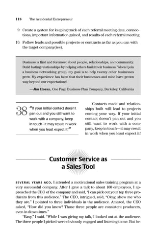 9. Create a system for keeping track of each referral meeting date, connec-
tions, important information gained, and results of each referral meeting.
10. Follow leads and possible projects or contracts as far as you can with
the target company(ies).
Business is ﬁrst and foremost about people, relationships, and community.
Build lasting relationships by helping others build their business. When I join
a business networking group, my goal is to help twenty other businesses
grow. My experience has been that their businesses and mine have grown
way beyond our expectations!
—Jim Horan, One Page Business Plan Company, Berkeley, California
Contacts made and relation-
ships built will lead to projects
coming your way. If your initial
contact doesn’t pan out and you
still want to work with a com-
pany, keep in touch—it may result
in work when you least expect it!
Customer Service as
a Sales Tool
S EVERAL YEARS AGO, I attended a motivational sales training program at a
very successful company. After I gave a talk to about 100 employees, I ap-
proached the CEO of the company and said, “I can pick out your top three pro-
ducers from this audience.” The CEO, intrigued, said, “Okay, show me who
they are.” I pointed to three individuals in the audience. Amazed, the CEO
asked, “How did you know? Those three people are consistent producers,
even in downtimes.”
“Easy,” I said. “While I was giving my talk, I looked out at the audience.
The three people I picked were obviously engaged and listening to me. But be-
118 The Accidental Entrepreneur
“If your initial contact doesn’t
pan out and you still want to
work with a company, keep
in touch—it may result in work
when you least expect it!”
38
16817-AccidentalEntrepreneur 3/3/08 9:18 AM Page 118
 