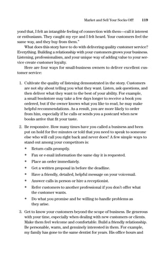 yond that, I felt an intangible feeling of connection with them—call it interest
or enthusiasm. They caught my eye and I felt heard. Your customers feel the
same way, and they buy from them.”
What does this story have to do with delivering quality customer service?
Everything. Building a relationship with your customers grows your business.
Listening, professionalism, and your unique way of adding value to your ser-
vice create customer loyalty.
Here are four ways for small-business owners to deliver excellent cus-
tomer service:
1. Cultivate the quality of listening demonstrated in the story. Customers
are not shy about telling you what they want. Listen, ask questions, and
then deliver what they want to the best of your ability. For example,
a small bookstore may take a few days longer to receive a book you
ordered, but if the owner knows what you like to read, he may make
helpful recommendations. As a result, you are more likely to order
from him, especially if he calls or sends you a postcard when new
books arrive that ﬁt your taste.
2. Be responsive. How many times have you called a business and been
put on hold for ﬁve minutes or told that you need to speak to someone
else who will call you right back and never does? A few simple ways to
stand out among your competitors is:
• Return calls promptly.
• Fax or e-mail information the same day it is requested.
• Place an order immediately.
• Get a written proposal in before the deadline.
• Have a friendly, detailed, helpful message on your voicemail.
• Answer calls in person or hire a receptionist.
• Refer customers to another professional if you don’t offer what
the customer wants.
• Do what you promise and be willing to handle problems as
they arise.
3. Get to know your customers beyond the scope of business. Be generous
with your time, especially when dealing with new customers or clients.
Make them feel welcome and comfortable. Build a friendly relationship.
Be personable, warm, and genuinely interested in them. For example,
my family has gone to the same dentist for years. His ofﬁce hours and
119Market and Sell Your Socks Off!
16817-AccidentalEntrepreneur 3/3/08 9:18 AM Page 119
 