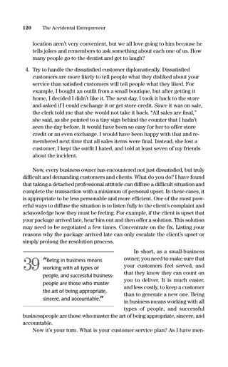 location aren’t very convenient, but we all love going to him because he
tells jokes and remembers to ask something about each one of us. How
many people go to the dentist and get to laugh?
4. Try to handle the dissatisﬁed customer diplomatically. Dissatisﬁed
customers are more likely to tell people what they disliked about your
service than satisﬁed customers will tell people what they liked. For
example, I bought an outﬁt from a small boutique, but after getting it
home, I decided I didn’t like it. The next day, I took it back to the store
and asked if I could exchange it or get store credit. Since it was on sale,
the clerk told me that she would not take it back. “All sales are ﬁnal,”
she said, as she pointed to a tiny sign behind the counter that I hadn’t
seen the day before. It would have been so easy for her to offer store
credit or an even exchange. I would have been happy with that and re-
membered next time that all sales items were ﬁnal. Instead, she lost a
customer, I kept the outﬁt I hated, and told at least seven of my friends
about the incident.
Now, every business owner has encountered not just dissatisﬁed, but truly
difﬁcult and demanding customers and clients. What do you do? I have found
that taking a detached professional attitude can diffuse a difﬁcult situation and
complete the transaction with a minimum of personal upset. In these cases, it
is appropriate to be less personable and more efﬁcient. One of the most pow-
erful ways to diffuse the situation is to listen fully to the client’s complaint and
acknowledge how they must be feeling. For example, if the client is upset that
your package arrived late, hear him out and then offer a solution. This solution
may need to be negotiated a few times. Concentrate on the ﬁx. Listing your
reasons why the package arrived late can only escalate the client’s upset or
simply prolong the resolution process.
In short, as a small-business
owner, you need to make sure that
your customers feel served, and
that they know they can count on
you to deliver. It is much easier,
and less costly, to keep a customer
than to generate a new one. Being
in business means working with all
types of people, and successful
businesspeople are those who master the art of being appropriate, sincere, and
accountable.
Now it’s your turn. What is your customer service plan? As I have men-
120 The Accidental Entrepreneur
“Being in business means
working with all types of
people, and successful business-
people are those who master
the art of being appropriate,
sincere, and accountable.”
39
16817-AccidentalEntrepreneur 3/3/08 9:18 AM Page 120
 