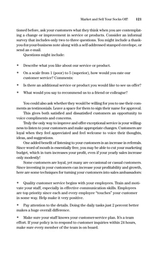 tioned before, ask your customers what they think when you are contemplat-
ing a change or improvement in service or products. Consider an informal
survey that includes only two to three questions. You might include a thank-
you-for-your-business note along with a self-addressed stamped envelope, or
send an e-mail.
Questions might include:
• Describe what you like about our service or product.
• On a scale from 1 (poor) to 5 (superior), how would you rate our
customer service? Comments:
• Is there an additional service or product you would like to see us offer?
• What would you say to recommend us to a friend or colleague?
You could also ask whether they would be willing for you to use their com-
ments as testimonials. Leave a space for them to sign their name for approval.
This gives both satisﬁed and dissatisﬁed customers an opportunity to
voice compliments and concerns.
Truly the only way to improve and offer exceptional service is your willing-
ness to listen to your customers and make appropriate changes. Customers are
loyal when they feel appreciated and feel welcome to voice their thoughts,
ideas, and suggestions.
One added beneﬁt of listening to your customers is an increase in referrals.
Since word of mouth is essentially free, you may be able to cut your marketing
budget, which in turn increases your proﬁt, even if your yearly sales increase
only modestly!
Some customers are loyal, yet many are occasional or casual customers.
Since investing in your customers can increase your proﬁtability and growth,
here are some techniques for turning your customers into sales ambassadors:
• Quality customer service begins with your employees. Train and moti-
vate your staff, especially in effective communication skills. Employees
are top priority since each and every employee “touches” your customer
in some way. Help make it very positive.
• Pay attention to the details. Doing the daily tasks just 2 percent better
makes a huge overall difference.
• Make sure your staff knows your customer-service plan. It’s a team
effort. If your policy is to respond to customer inquiries within 24 hours,
make sure every member of the team is on board.
121Market and Sell Your Socks Off!
16817-AccidentalEntrepreneur 3/3/08 9:18 AM Page 121
 