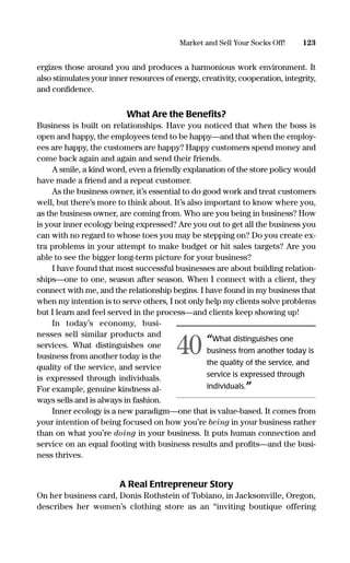 ergizes those around you and produces a harmonious work environment. It
also stimulates your inner resources of energy, creativity, cooperation, integrity,
and conﬁdence.
What Are the Beneﬁts?
Business is built on relationships. Have you noticed that when the boss is
open and happy, the employees tend to be happy—and that when the employ-
ees are happy, the customers are happy? Happy customers spend money and
come back again and again and send their friends.
A smile, a kind word, even a friendly explanation of the store policy would
have made a friend and a repeat customer.
As the business owner, it’s essential to do good work and treat customers
well, but there’s more to think about. It’s also important to know where you,
as the business owner, are coming from. Who are you being in business? How
is your inner ecology being expressed? Are you out to get all the business you
can with no regard to whose toes you may be stepping on? Do you create ex-
tra problems in your attempt to make budget or hit sales targets? Are you
able to see the bigger long-term picture for your business?
I have found that most successful businesses are about building relation-
ships—one to one, season after season. When I connect with a client, they
connect with me, and the relationship begins. I have found in my business that
when my intention is to serve others, I not only help my clients solve problems
but I learn and feel served in the process—and clients keep showing up!
In today’s economy, busi-
nesses sell similar products and
services. What distinguishes one
business from another today is the
quality of the service, and service
is expressed through individuals.
For example, genuine kindness al-
ways sells and is always in fashion.
Inner ecology is a new paradigm—one that is value-based. It comes from
your intention of being focused on how you’re being in your business rather
than on what you’re doing in your business. It puts human connection and
service on an equal footing with business results and proﬁts—and the busi-
ness thrives.
A Real Entrepreneur Story
On her business card, Donis Rothstein of Tobiano, in Jacksonville, Oregon,
describes her women’s clothing store as an “inviting boutique offering
123Market and Sell Your Socks Off!
“What distinguishes one
business from another today is
the quality of the service, and
service is expressed through
individuals.”
40
16817-AccidentalEntrepreneur 3/3/08 9:18 AM Page 123
 