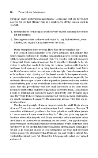 European styles and gracious assistance.” Donis says that the key to her
success for the last fifteen years in a small town off the beaten track is
twofold:
1. Her reputation for having an artistic eye for style in selecting the clothes
for her boutique.
2. Treating customers both new and repeat so they feel welcomed, com-
fortable, and enjoy a fun experience in her store.
Donis exempliﬁes inner ecology. How does she accomplish this?
For Donis it comes naturally to be warm, attentive, and friendly. She
easily engages customers in creative conversation geared toward an inter-
est they express while they shop and chat. The result is that each customer
feels special. Donis makes it easy and fun to shop there. It might be her at-
tention to individual needs, by helping the customer put an outfit together
that looks fabulous as well as by being honest about outﬁts that don’t ﬂatter
her. Donis’s mantra is that the customer is always right. Donis has created an
artful ambiance with clothing well displayed, wonderful background music,
a comfortable sofa and magazines on a table for friends or especially for
husbands. She accepts returns without questions (even sale items), and she
sends birthday gifts to her local clients and cards to her customers at a dis-
tance. She also periodically calls her local customers to let them know
about new clothes that might be of particular interest to them. Donis makes
a point of learning her customers’ names and greets them by name each
time they visit. If she recognizes someone but can’t remember their name,
she is not embarrassed to ask. Yet the customers always enjoy that she re-
members them.
This harmonious style of interacting extends to her staff. Donis always
hires staff from referrals and sometimes from local customers. She says, “I
honor their abilities and give them a few basic guidelines and let them just do
it. I never assume I know more than they do.” Also, she gives very speciﬁc
feedback about what they do well. Donis notes that other merchants in her
town have a lot of turnover of sales staff, but she doesn’t. She pays her sales-
people well and offers additional sales commissions, which motivates them
to sell more. To her one full-time employee, Donis offers a yearly bonus, pays
for her to go with her on one to two buying trips per year, and offers her
clothes at cost. The atmosphere that Donis and her staff create is upbeat, fun,
comfortable, friendly, and full of laughter. It helps people to feel truly valued
and served.
124 The Accidental Entrepreneur
16817-AccidentalEntrepreneur 3/3/08 9:18 AM Page 124
 