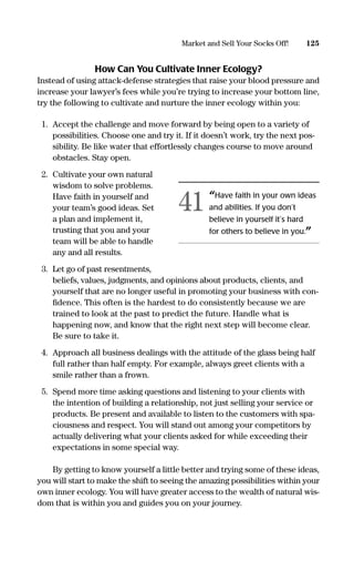 How Can You Cultivate Inner Ecology?
Instead of using attack-defense strategies that raise your blood pressure and
increase your lawyer’s fees while you’re trying to increase your bottom line,
try the following to cultivate and nurture the inner ecology within you:
1. Accept the challenge and move forward by being open to a variety of
possibilities. Choose one and try it. If it doesn’t work, try the next pos-
sibility. Be like water that effortlessly changes course to move around
obstacles. Stay open.
2. Cultivate your own natural
wisdom to solve problems.
Have faith in yourself and
your team’s good ideas. Set
a plan and implement it,
trusting that you and your
team will be able to handle
any and all results.
3. Let go of past resentments,
beliefs, values, judgments, and opinions about products, clients, and
yourself that are no longer useful in promoting your business with con-
ﬁdence. This often is the hardest to do consistently because we are
trained to look at the past to predict the future. Handle what is
happening now, and know that the right next step will become clear.
Be sure to take it.
4. Approach all business dealings with the attitude of the glass being half
full rather than half empty. For example, always greet clients with a
smile rather than a frown.
5. Spend more time asking questions and listening to your clients with
the intention of building a relationship, not just selling your service or
products. Be present and available to listen to the customers with spa-
ciousness and respect. You will stand out among your competitors by
actually delivering what your clients asked for while exceeding their
expectations in some special way.
By getting to know yourself a little better and trying some of these ideas,
you will start to make the shift to seeing the amazing possibilities within your
own inner ecology. You will have greater access to the wealth of natural wis-
dom that is within you and guides you on your journey.
125Market and Sell Your Socks Off!
“Have faith in your own ideas
and abilities. If you don’t
believe in yourself it’s hard
for others to believe in you.”
41
16817-AccidentalEntrepreneur 3/3/08 9:18 AM Page 125
 