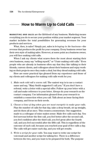 How to Warm Up to Cold Calls
MAR KETI NG AN D SALES are the lifeblood of any business. Marketing means
everything you do to secure your position within your market segment. Your
market includes the total possibilities for generating revenues for your
products and services.
What, then, is sales? Simply put, sales is bringing in the business—the
revenue that produces the proﬁt for your company. Every business owner has
their own style of making sales. However, at some point as a business owner,
you will face making cold calls.
When I ask my clients what scares them the most about starting their
own business, many say “selling myself,” or “I hate making cold calls.” Even
people who are already in business often say that they like talking to their
friends, current clients, and colleagues about their business and enjoy work-
ing on their projects once they make a deal, but they dread making cold calls.
Here are some practical tips gleaned from my experience and those of
my clients and colleagues for making cold calls work for you:
1. Make each cold call a warm call. The easiest way is to use a contact
name and say, “Mary Smith suggested I call you.” If you don’t have a
referral, write a letter with a special offer. Follow up your letter with a
call and make reference to your letter. Always do your research on the
contact company. Use information gleaned from your research to
establish a connection when you call. Talk about an issue facing their
company, and focus on their needs.
2. Choose a time of day when you are most energetic to make your calls.
Plan the number of calls for that day, take a deep breath, sit up straight,
and do them all at once. This creates a momentum. One suggestion
made to a colleague of mine makes sense: Make ﬁve calls each day. You
feel nervous before the ﬁrst call, you feel better after the second call,
you feel conﬁdent after the third call, you feel great after the fourth
call, and you feel successful after the ﬁfth call. This is regardless of the
outcome of each call, because you reached your goal of ﬁve calls a day.
The calls will get easier each day, and you will get results.
3. Write a script for your calls. You may want to write one script for
voicemail and another script for talking live. There is a difference
between the two, and you want to be prepared for both. The purpose
126 The Accidental Entrepreneur
16817-AccidentalEntrepreneur 3/3/08 9:18 AM Page 126
 