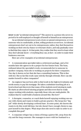Introduction
WHAT IS AN “accidental entrepreneur”? The answer is: a person who never ex-
pected to be self-employed or thought of herself or himself as an entrepreneur.
An accidental entrepreneur is not a born or natural entrepreneur, or even
someone who is comfortable, at ﬁrst, selling products or services. Accidental
entrepreneurs don’t set out to be entrepreneurs; rather, they ﬁnd themselves
working on their own by chance or reluctant choice, and only gradually come
to ﬁnd that they enjoy it. At that point, they realize that they need to learn what
they don’t already know—everything they can, in fact—in order to make their
business a success.
Here are a few examples of accidental entrepreneurs:
• A communication specialist takes a retirement package, and a few
months later she agrees to do a project for her former boss. The boss,
enthused about the specialist’s work, recommends her to someone in
another company. Soon she is working on projects for three companies.
One day it dawns on her that she has a consulting business. This is ﬁne
with her. But so far this work came strictly through referrals. How can she
market herself to other companies?
• An engineer has not been able to ﬁnd work in the high-tech industry and
needs money to pay his mortgage. He takes a substitute-teaching job at a
local school and discovers that many of his students need tutoring in math.
He starts an after-school tutoring program and discovers that he really
enjoys working with students, especially those who are math-phobic. He
realizes that he could build a business around this. But how?
• A therapist, counselor, or coach ﬁnds herself enjoying working one-on-
one with clients and wants to build a private practice. She keeps her “day
job” while slowly developing a referral base. At some point, she knows she
wants to do this work full-time, but she doesn’t have enough clients to sup-
port herself to this degree. What steps does she need to take in order to ac-
complish this goal?
• A corporate refugee has a vision of living a quieter life, away from the
city and the long commute. She manages to move with her husband to a
1
16817-AccidentalEntrepreneur 3/3/08 9:18 AM Page 1
 