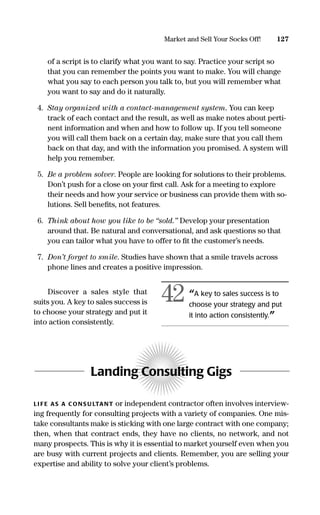 127Market and Sell Your Socks Off!
of a script is to clarify what you want to say. Practice your script so
that you can remember the points you want to make. You will change
what you say to each person you talk to, but you will remember what
you want to say and do it naturally.
4. Stay organized with a contact-management system. You can keep
track of each contact and the result, as well as make notes about perti-
nent information and when and how to follow up. If you tell someone
you will call them back on a certain day, make sure that you call them
back on that day, and with the information you promised. A system will
help you remember.
5. Be a problem solver. People are looking for solutions to their problems.
Don’t push for a close on your ﬁrst call. Ask for a meeting to explore
their needs and how your service or business can provide them with so-
lutions. Sell beneﬁts, not features.
6. Think about how you like to be “sold.” Develop your presentation
around that. Be natural and conversational, and ask questions so that
you can tailor what you have to offer to ﬁt the customer’s needs.
7. Don’t forget to smile. Studies have shown that a smile travels across
phone lines and creates a positive impression.
Discover a sales style that
suits you. A key to sales success is
to choose your strategy and put it
into action consistently.
Landing Consulting Gigs
LI FE AS A CONS U LTANT or independent contractor often involves interview-
ing frequently for consulting projects with a variety of companies. One mis-
take consultants make is sticking with one large contract with one company;
then, when that contract ends, they have no clients, no network, and not
many prospects. This is why it is essential to market yourself even when you
are busy with current projects and clients. Remember, you are selling your
expertise and ability to solve your client’s problems.
“A key to sales success is to
choose your strategy and put
it into action consistently.”
42
16817-AccidentalEntrepreneur 3/3/08 9:18 AM Page 127
 
