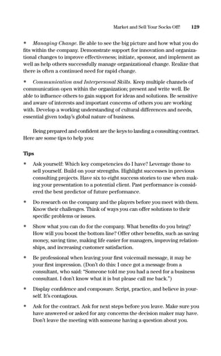 • Managing Change. Be able to see the big picture and how what you do
ﬁts within the company. Demonstrate support for innovation and organiza-
tional changes to improve effectiveness; initiate, sponsor, and implement as
well as help others successfully manage organizational change. Realize that
there is often a continued need for rapid change.
• Communication and Interpersonal Skills. Keep multiple channels of
communication open within the organization; present and write well. Be
able to inﬂuence others to gain support for ideas and solutions. Be sensitive
and aware of interests and important concerns of others you are working
with. Develop a working understanding of cultural differences and needs,
essential given today’s global nature of business.
Being prepared and conﬁdent are the keys to landing a consulting contract.
Here are some tips to help you:
Tips
• Ask yourself: Which key competencies do I have? Leverage those to
sell yourself. Build on your strengths. Highlight successes in previous
consulting projects. Have six to eight success stories to use when mak-
ing your presentation to a potential client. Past performance is consid-
ered the best predictor of future performance.
• Do research on the company and the players before you meet with them.
Know their challenges. Think of ways you can offer solutions to their
speciﬁc problems or issues.
• Show what you can do for the company. What beneﬁts do you bring?
How will you boost the bottom line? Offer other beneﬁts, such as saving
money, saving time, making life easier for managers, improving relation-
ships, and increasing customer satisfaction.
• Be professional when leaving your ﬁrst voicemail message, it may be
your ﬁrst impression. (Don’t do this: I once got a message from a
consultant, who said: “Someone told me you had a need for a business
consultant. I don’t know what it is but please call me back.”)
• Display conﬁdence and composure. Script, practice, and believe in your-
self. It’s contagious.
• Ask for the contract. Ask for next steps before you leave. Make sure you
have answered or asked for any concerns the decision maker may have.
Don’t leave the meeting with someone having a question about you.
129Market and Sell Your Socks Off!
16817-AccidentalEntrepreneur 3/3/08 9:18 AM Page 129
 