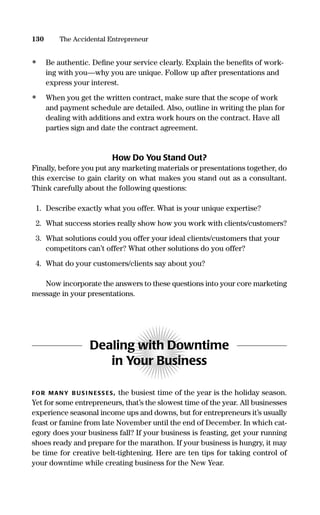 • Be authentic. Deﬁne your service clearly. Explain the beneﬁts of work-
ing with you—why you are unique. Follow up after presentations and
express your interest.
• When you get the written contract, make sure that the scope of work
and payment schedule are detailed. Also, outline in writing the plan for
dealing with additions and extra work hours on the contract. Have all
parties sign and date the contract agreement.
How Do You Stand Out?
Finally, before you put any marketing materials or presentations together, do
this exercise to gain clarity on what makes you stand out as a consultant.
Think carefully about the following questions:
1. Describe exactly what you offer. What is your unique expertise?
2. What success stories really show how you work with clients/customers?
3. What solutions could you offer your ideal clients/customers that your
competitors can’t offer? What other solutions do you offer?
4. What do your customers/clients say about you?
Now incorporate the answers to these questions into your core marketing
message in your presentations.
Dealing with Downtime
in Your Business
FOR MANY B US I N ESS ES, the busiest time of the year is the holiday season.
Yet for some entrepreneurs, that’s the slowest time of the year. All businesses
experience seasonal income ups and downs, but for entrepreneurs it’s usually
feast or famine from late November until the end of December. In which cat-
egory does your business fall? If your business is feasting, get your running
shoes ready and prepare for the marathon. If your business is hungry, it may
be time for creative belt-tightening. Here are ten tips for taking control of
your downtime while creating business for the New Year.
130 The Accidental Entrepreneur
16817-AccidentalEntrepreneur 3/3/08 9:18 AM Page 130
 