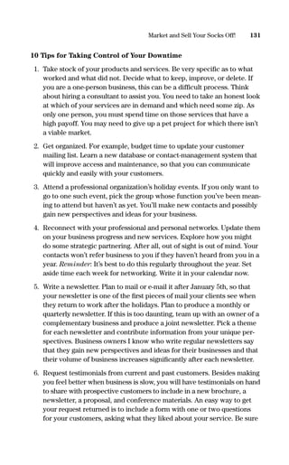 10 Tips for Taking Control of Your Downtime
1. Take stock of your products and services. Be very speciﬁc as to what
worked and what did not. Decide what to keep, improve, or delete. If
you are a one-person business, this can be a difﬁcult process. Think
about hiring a consultant to assist you. You need to take an honest look
at which of your services are in demand and which need some zip. As
only one person, you must spend time on those services that have a
high payoff. You may need to give up a pet project for which there isn’t
a viable market.
2. Get organized. For example, budget time to update your customer
mailing list. Learn a new database or contact-management system that
will improve access and maintenance, so that you can communicate
quickly and easily with your customers.
3. Attend a professional organization’s holiday events. If you only want to
go to one such event, pick the group whose function you’ve been mean-
ing to attend but haven’t as yet. You’ll make new contacts and possibly
gain new perspectives and ideas for your business.
4. Reconnect with your professional and personal networks. Update them
on your business progress and new services. Explore how you might
do some strategic partnering. After all, out of sight is out of mind. Your
contacts won’t refer business to you if they haven’t heard from you in a
year. Reminder: It’s best to do this regularly throughout the year. Set
aside time each week for networking. Write it in your calendar now.
5. Write a newsletter. Plan to mail or e-mail it after January 5th, so that
your newsletter is one of the ﬁrst pieces of mail your clients see when
they return to work after the holidays. Plan to produce a monthly or
quarterly newsletter. If this is too daunting, team up with an owner of a
complementary business and produce a joint newsletter. Pick a theme
for each newsletter and contribute information from your unique per-
spectives. Business owners I know who write regular newsletters say
that they gain new perspectives and ideas for their businesses and that
their volume of business increases signiﬁcantly after each newsletter.
6. Request testimonials from current and past customers. Besides making
you feel better when business is slow, you will have testimonials on hand
to share with prospective customers to include in a new brochure, a
newsletter, a proposal, and conference materials. An easy way to get
your request returned is to include a form with one or two questions
for your customers, asking what they liked about your service. Be sure
131Market and Sell Your Socks Off!
16817-AccidentalEntrepreneur 3/3/08 9:18 AM Page 131
 