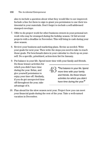 also to include a question about what they would like to see improved.
Include a line for them to sign to grant you permission to use their tes-
timonial in your materials. Don’t forget to include a self-addressed
stamped envelope.
7. Offer to do project work for other business owners in your personal net-
work who may be swamped during the holiday season. Or bid several
projects with a deadline in November. This will bring in cash during your
slow season.
8. Review your business and marketing plans. Revise as needed. Write
your goals for next year. Then write the steps you need to take to reach
those goals. Put benchmark dates in your calendar to check up on your-
self. Do a speciﬁc, prioritized, action-item list for January.
9. Put balance in your life. Spend more time with your family and friends.
Do those leisure activities for
which you didn’t have time
during the year. Relax, and
give yourself permission to
enjoy your time off. Similarly,
if you do get unexpected time
off throughout the year, take
advantage of it.
10. Plan ahead for the slow season next year. Project how you can meet
your ﬁnancial goals during the rest of the year. Take a well-earned
vacation in December.
132 The Accidental Entrepreneur
“Put balance in your life. Spend
more time with your family
and friends. Do those leisure
activities for which you didn’t
have time during the year.”
43
16817-AccidentalEntrepreneur 3/3/08 9:18 AM Page 132
 