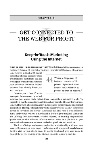 133
C H A P T E R 6
GET CONNECTED TO
THE WEB FOR PROFIT
Keep-in-Touch Marketing
Using the Internet
WHAT IS KEEP-I N-TOUC H MAR KETI NG? Simply it is each time you contact a
customer. Because 80 percent of business comes from 20 percent of your cus-
tomers, keep in touch with that 20
percent as often as possible. These
are interested customers that are
looking for or inclined to purchase
your service or particular product
because they already know you
and trust you.
However, each “touch” needs
to respect the customer by includ-
ing more than a sales pitch. In fact, there may not be a sales pitch at all. For
example, it may be suggestions and tips on how to make life easy for your cus-
tomers. However, all communication includes your business name and contact
information. This type of marketing works equally well for Internet businesses
as well as for “brick-and-mortar” businesses that also have a Web presence.
Some of the ways to keep in touch and in front of your targeted customers
are offering free newsletters, special reports, or monthly inspirational
quotes that provide relevant information and serve as a platform to pro-
mote and sell e-courses, e-books, and other products and services.
The free offerings and resources develop a relationship with your cus-
tomers. Because they need to get comfortable with you, people rarely buy on
the ﬁrst visit to your site. In order to stay in touch and keep your name in
front of them, you want your site visitors to opt in to your e-mail list.
“Because 80 percent of
business comes from 20
percent of your customers,
keep in touch with that 20
percent as often as possible.”
44
16817-AccidentalEntrepreneur 3/3/08 9:18 AM Page 133
 