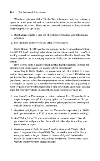 What is an opt-in e-mail list? On the Web, this means that your customers
agree to be on your list and to receive information or subscribe to your
e-newsletter via e-mail. There are two desired outcomes of keep-in-touch
marketing with an opt-in list:
1. Build a large quality e-mail list of customers who like your informative
offerings.
2. Sell products and services and offer free resources.
David Riklan of SelfGrowth.com, a master at keep-in-touch marketing,
has 950,000 (and counting) subscribers on his opt-in e-mail list. He offers
weekly e-newsletters on self-improvement and natural health. David says, “To
be successful on the Internet, my mantra is, ‘Build your list and take massive
action!’”
How do you build a quality e-mail list that has the quantity to bring dol-
lars into your business and the quality to keep subscribers?
According to David Riklan, the conversion rate of a visitor to a sub-
scriber is approximately 4 percent. In other words, you need 100 visitors to
get 4 subscribers. Your goal is to convert as many visitors to your website as
possible to become subscribers to your e-newsletter and ultimately to create
a strong list of buyers. An e-newsletter sent weekly, monthly, or quarterly is
most frequently used to build an opt-in e-mail list. Create visible and inviting
ways for your site visitors to subscribe to your e-newsletter such as:
1. Use incentives. For example, a visitor receives a free CD, an e-book, or
a special report as a gift for signing up for the free e-newsletter. To put
them at ease, make sure that you have a privacy policy and assure your
visitors that you will not sell their names.
2. Buy lists that ﬁt your target market. This can be expensive (i.e., $0.05
to $1 per subscriber or $0.10 or more per name for a one-time mailing).
3. Add “Tell a friend” to your e-newsletter or e-special report. Provide
good content and your subscribers will tell others by forwarding your
e-newletter or report.
4. Optimize your website for search engine placement. This is called
search engine optimization (SEO). You can do this yourself or hire a
company to do it for you. Research this carefully and decide what
makes the most sense in time, money, and results. There are two basic
ways to improve search engine listings:
134 The Accidental Entrepreneur
16817-AccidentalEntrepreneur 3/3/08 9:18 AM Page 134
 
