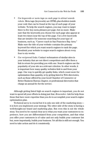 • Use keywords or meta tags on each page to attract search
robots. Meta tags (keywords) are HTML placeholders inside
your code that can be found at the top of each page of your
website. To help the search engines, you may want to target
three to ﬁve key meta phrases per page, but no more. Make
sure that the keywords you choose for each page also appear at
least two times near the top of the page. Use a few keywords
that are intuitive for someone searching for your type of
business, such as, “Career coach in San Francisco Bay Area.”
Make sure the title of your website contains the primary
keyword for which you want search engines to rank the page.
Resubmit your website to major search engines about every
four to six weeks.
• Use reciprocal links. Contact webmasters of similar sites in
your industry that are not direct competitors and offer them a
link in return for providing you with one. Search engines use the
popularity of your site as a relevant criterion. In other words, it
is important how many quality websites link to and from your
page. One way to quickly get quality links, which count more for
optimization than quantity, is by getting listed in Web directories,
such as those offered by your local Chamber of Commerce or
Better Business Bureau chapter, or professional directories that
charge an annual fee for the service.
Although getting listed high on search engines is important, you do not
want to spend all your efforts in doing just that. Remember: Ask for help from
those that have more expertise than you do to accomplish your search engine
optimization plan.
Technical savvy is crucial but it is only one side of the marketing story—
it is how you implement your strategy. The other side of the story is having a
well-thought-out brand and marketing plan. But even this is not the whole
story. You need to be crystal clear as to what you want your customers to ex-
perience, how you are differentiated from your competitors, and that what
you offer your customers is of value and not only builds your customer list
but, more importantly, builds your business. Yet all this is still not enough. You
need to take action and do it consistently.
135Get Connected to the Web for Proﬁt
16817-AccidentalEntrepreneur 3/3/08 9:18 AM Page 135
 