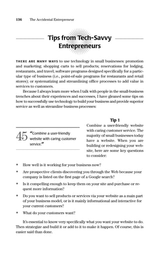 Tips from Tech-Savvy
Entrepreneurs
TH ER E AR E MANY WAYS to use technology in small businesses: promotion
and marketing; shopping carts to sell products; reservations for lodging,
restaurants, and travel; software programs designed speciﬁcally for a partic-
ular type of business (i.e., point-of-sale programs for restaurants and retail
stores); or systematizing and streamlining ofﬁce processes to add value in
services to customers.
Because I always learn more when I talk with people in the small-business
trenches about their experiences and successes, I have gleaned some tips on
how to successfully use technology to build your business and provide superior
service as well as streamline business processes:
Tip 1
Combine a user-friendly website
with caring customer service. The
majority of small businesses today
have a website. When you are
building or redesigning your web-
site, here are some key questions
to consider:
• How well is it working for your business now?
• Are prospective clients discovering you through the Web because your
company is listed on the ﬁrst page of a Google search?
• Is it compelling enough to keep them on your site and purchase or re-
quest more information?
• Do you want to sell products or services via your website as a main part
of your business model, or is it mainly informational and interactive for
your current customers?
• What do your customers want?
It’s essential to know very speciﬁcally what you want your website to do.
Then strategize and build it or add to it to make it happen. Of course, this is
easier said than done.
136 The Accidental Entrepreneur
“Combine a user-friendly
website with caring customer
service.”
45
16817-AccidentalEntrepreneur 3/3/08 9:18 AM Page 136
 