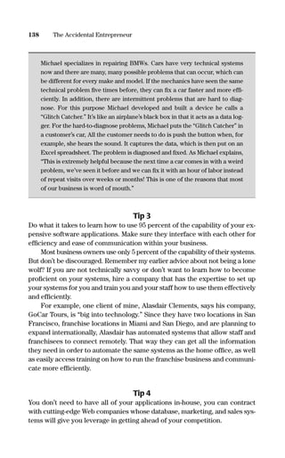 Michael specializes in repairing BMWs. Cars have very technical systems
now and there are many, many possible problems that can occur, which can
be different for every make and model. If the mechanics have seen the same
technical problem ﬁve times before, they can ﬁx a car faster and more efﬁ-
ciently. In addition, there are intermittent problems that are hard to diag-
nose. For this purpose Michael developed and built a device he calls a
“Glitch Catcher.” It’s like an airplane’s black box in that it acts as a data log-
ger. For the hard-to-diagnose problems, Michael puts the “Glitch Catcher” in
a customer’s car, All the customer needs to do is push the button when, for
example, she hears the sound. It captures the data, which is then put on an
Excel spreadsheet. The problem is diagnosed and ﬁxed. As Michael explains,
“This is extremely helpful because the next time a car comes in with a weird
problem, we’ve seen it before and we can ﬁx it with an hour of labor instead
of repeat visits over weeks or months! This is one of the reasons that most
of our business is word of mouth.”
Tip 3
Do what it takes to learn how to use 95 percent of the capability of your ex-
pensive software applications. Make sure they interface with each other for
efﬁciency and ease of communication within your business.
Most business owners use only 5 percent of the capability of their systems.
But don’t be discouraged. Remember my earlier advice about not being a lone
wolf? If you are not technically savvy or don’t want to learn how to become
proﬁcient on your systems, hire a company that has the expertise to set up
your systems for you and train you and your staff how to use them effectively
and efﬁciently.
For example, one client of mine, Alasdair Clements, says his company,
GoCar Tours, is “big into technology.” Since they have two locations in San
Francisco, franchise locations in Miami and San Diego, and are planning to
expand internationally, Alasdair has automated systems that allow staff and
franchisees to connect remotely. That way they can get all the information
they need in order to automate the same systems as the home ofﬁce, as well
as easily access training on how to run the franchise business and communi-
cate more efﬁciently.
Tip 4
You don’t need to have all of your applications in-house, you can contract
with cutting-edge Web companies whose database, marketing, and sales sys-
tems will give you leverage in getting ahead of your competition.
138 The Accidental Entrepreneur
16817-AccidentalEntrepreneur 3/3/08 9:18 AM Page 138
 