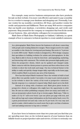 For example, many service business entrepreneurs also have products
for sale on their website. It is more cost-effective and easier to pay a monthly
fee to a vendor to manage your database and shopping cart. Personally, I use
one vendor for my monthly e-newsletter, EZ Steps, and another vendor for
credit card payments and fulﬁllment. There are many Web service companies
that can handle your database, e-newsletter, shopping cart, and credit card
payments. Shop around for the company or companies that best ﬁt the needs
of your business. Also, ask industry colleagues for recommendations.
Mark Estes of Mark Estes Photography in Oakland, California, is a great
example of how to outsource technical expertise to create satisﬁed customers:
As a photographer Mark Estes knows his business is all about connecting
with people and creating distinctive images. These images need to be easily
accessible to his clients for viewing and purchasing. His motto is “A picture
is worth 1000 words.” Mark’s website is designed by a Web design company
that specializes in building websites for artists and photographers. In this
way, Mark is able to focus on what he does best—photographing, marketing,
and interacting with customers. The website also presents high-quality port-
folios for prospective clients, which can be updated and changed easily.
Mark connects with his clients person to person and then refers them to his
website to show his work style and range. One key technical feature is the
ability to easily and quickly change images daily, especially on the home page,
which enables Mark to promote any area of his business.
How has this helped Mark’s business? Since the website is built to load
photo ﬁles very quickly (under 3 seconds), it is easy to put current projects
on his website to show the variety of his work to prospective customers.
Speedy response to a customer’s request helps Mark stand out in his ﬁeld.
Instead of or along with a business card, Mark gives photo books to
prospective clients or colleagues who might have the opportunity to refer
him. He uses an online publishing company (there are many) and easily cre-
ates an inexpensive photo book of up to twenty pages. Mark says, “I like to
make a 21
⁄2 by 31
⁄2” soft-cover book. I put one photo per page with text, and
then add my logo and contact information on the front and/or back cover. It’s
a great promotional tool and only costs me $1 per book. It’s very easy and
quick to make, which makes it so much more fun to give out than a business
card and asking someone to log onto a website.”
If you have been in business more than two years and you ﬁnd that you
are spending more time on the technical aspects of your business than on
billable hours or project/product sales and service, it’s time to seriously con-
139Get Connected to the Web for Proﬁt
16817-AccidentalEntrepreneur 3/3/08 9:18 AM Page 139
 