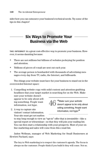 sider how you can outsource your business’s technical needs. Try some of the
tips in this chapter!
Six Ways to Promote Your
Business via the Web
TH E I NTER N ET IS a great cost-effective way to promote your business. How-
ever, it seems daunting because:
• There are not millions but billions of websites jockeying for position
and attention.
• Trillions of pieces of e-mail are sent out each year.
• The average person is bombarded with thousands of advertising mes-
sages every day from TV, radio, the Internet, and billboards.
Two things your website must have for your business to stand out in the
overcrowded Internet space:
1. Compelling website copy with solid content and attention-grabbing
headlines that your target market is searching for on the Web. Make
sure your website doesn’t
appear to be only about sell-
ing something. People want
information, not hype.
2. A way to capture site
visitors’ contact information.
Your site must get net-surfers
to stay long enough to view an “opt-in” offer that is irresistible—like a
special report or teleseminar—so that they will join your mailing list.
You can then start a relationship with your prospects. Most of your on-
line marketing and sales will come from this e-mail list.
Jadon Wellman, manager of Web Marketing for Small Businesses at
Hewlett Packard, says:
The key to Web marketing is to respect the customer’s agenda. The focus is
always on the customer. People think if you build it they will come. Not so.
140 The Accidental Entrepreneur
“Make sure your website
doesn’t appear to be only about
selling something. People want
information, not hype.”
46
16817-AccidentalEntrepreneur 3/3/08 9:18 AM Page 140
 