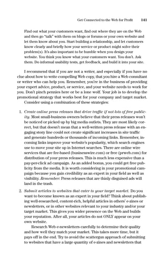 Find out what your customers want, ﬁnd out where they are on the Web
and then go “talk” with them on blogs or forums or your own website and
let them know about you. Start building a relationship, and let customers
know clearly and brieﬂy how your service or product might solve their
problem(s). It’s also important to be humble when you design your
website. You think you know what your customers want. You don’t. Ask
them. Do informal usability tests, get feedback, and build it into your site.
I recommend that if you are not a writer, and especially if you have no
clue about how to write compelling Web copy, that you hire a Web consultant
or writer who can help you. Remember, you’re in the business of providing
your expert advice, product, or service, and your website needs to work for
you. Don’t pinch pennies here or be a lone wolf. Your job is to develop the
promotional strategy that works best for your company and target market.
Consider using a combination of these strategies:
1. Create online press releases that drive trafﬁc if not lots of free public-
ity. Most small-business owners believe that their press releases won’t
be noticed or picked up by big media outlets. They are most likely cor-
rect, but that doesn’t mean that a well-written press release with an en-
gaging story line could not create signiﬁcant increases in site trafﬁc
and generate hundreds or thousands of incoming links. Remember, in-
coming links improve your website’s popularity, which search engines
use to move your site up in Internet searches. There are online wire
services that are fee-based (businesswire.com) or free (prweb.com) for
distribution of your press releases. This is much less expensive than a
pay-per-click ad campaign. As an added bonus, you could get free pub-
licity from the media. It is worth considering in your promotional cam-
paign because you gain credibility as an expert in your ﬁeld as well as
visibility. Remember: Press releases that are thinly disguised ads will
land in the trash.
2. Submit articles to websites that cater to your target market. Do you
want to become known as an expert in your ﬁeld? Think about publish-
ing well-researched, content-rich, helpful articles in others’ e-zines or
newsletters, or in other websites relevant to your industry and/or your
target market. This gives you wider presence on the Web and builds
your reputation. After all, your articles do not ONLY appear on your
own website.
Research Web e-newsletters carefully to determine their quality
and how well they match your market. This takes more time, but it
pays off in the end. Try to avoid the scattergun approach of submitting
to websites that have a large quantity of e-zines and newsletters that
141Get Connected to the Web for Proﬁt
16817-AccidentalEntrepreneur 3/3/08 9:18 AM Page 141
 