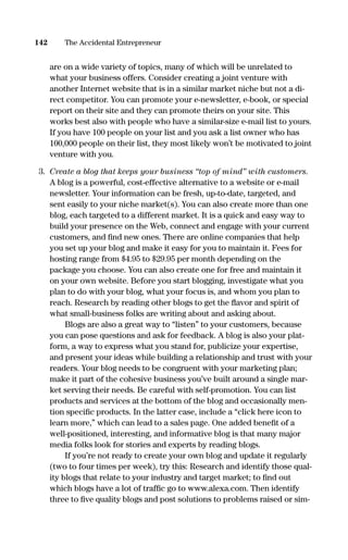 are on a wide variety of topics, many of which will be unrelated to
what your business offers. Consider creating a joint venture with
another Internet website that is in a similar market niche but not a di-
rect competitor. You can promote your e-newsletter, e-book, or special
report on their site and they can promote theirs on your site. This
works best also with people who have a similar-size e-mail list to yours.
If you have 100 people on your list and you ask a list owner who has
100,000 people on their list, they most likely won’t be motivated to joint
venture with you.
3. Create a blog that keeps your business “top of mind” with customers.
A blog is a powerful, cost-effective alternative to a website or e-mail
newsletter. Your information can be fresh, up-to-date, targeted, and
sent easily to your niche market(s). You can also create more than one
blog, each targeted to a different market. It is a quick and easy way to
build your presence on the Web, connect and engage with your current
customers, and ﬁnd new ones. There are online companies that help
you set up your blog and make it easy for you to maintain it. Fees for
hosting range from $4.95 to $29.95 per month depending on the
package you choose. You can also create one for free and maintain it
on your own website. Before you start blogging, investigate what you
plan to do with your blog, what your focus is, and whom you plan to
reach. Research by reading other blogs to get the ﬂavor and spirit of
what small-business folks are writing about and asking about.
Blogs are also a great way to “listen” to your customers, because
you can pose questions and ask for feedback. A blog is also your plat-
form, a way to express what you stand for, publicize your expertise,
and present your ideas while building a relationship and trust with your
readers. Your blog needs to be congruent with your marketing plan;
make it part of the cohesive business you’ve built around a single mar-
ket serving their needs. Be careful with self-promotion. You can list
products and services at the bottom of the blog and occasionally men-
tion speciﬁc products. In the latter case, include a “click here icon to
learn more,” which can lead to a sales page. One added beneﬁt of a
well-positioned, interesting, and informative blog is that many major
media folks look for stories and experts by reading blogs.
If you’re not ready to create your own blog and update it regularly
(two to four times per week), try this: Research and identify those qual-
ity blogs that relate to your industry and target market; to ﬁnd out
which blogs have a lot of trafﬁc go to www.alexa.com. Then identify
three to ﬁve quality blogs and post solutions to problems raised or sim-
142 The Accidental Entrepreneur
16817-AccidentalEntrepreneur 3/3/08 9:18 AM Page 142
 