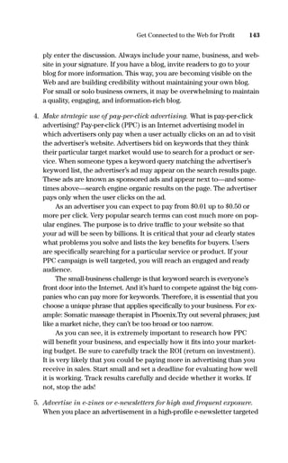 ply enter the discussion. Always include your name, business, and web-
site in your signature. If you have a blog, invite readers to go to your
blog for more information. This way, you are becoming visible on the
Web and are building credibility without maintaining your own blog.
For small or solo business owners, it may be overwhelming to maintain
a quality, engaging, and information-rich blog.
4. Make strategic use of pay-per-click advertising. What is pay-per-click
advertising? Pay-per-click (PPC) is an Internet advertising model in
which advertisers only pay when a user actually clicks on an ad to visit
the advertiser’s website. Advertisers bid on keywords that they think
their particular target market would use to search for a product or ser-
vice. When someone types a keyword query matching the advertiser’s
keyword list, the advertiser’s ad may appear on the search results page.
These ads are known as sponsored ads and appear next to—and some-
times above—search engine organic results on the page. The advertiser
pays only when the user clicks on the ad.
As an advertiser you can expect to pay from $0.01 up to $0.50 or
more per click. Very popular search terms can cost much more on pop-
ular engines. The purpose is to drive trafﬁc to your website so that
your ad will be seen by billions. It is critical that your ad clearly states
what problems you solve and lists the key beneﬁts for buyers. Users
are speciﬁcally searching for a particular service or product. If your
PPC campaign is well targeted, you will reach an engaged and ready
audience.
The small-business challenge is that keyword search is everyone’s
front door into the Internet. And it’s hard to compete against the big com-
panies who can pay more for keywords. Therefore, it is essential that you
choose a unique phrase that applies speciﬁcally to your business. For ex-
ample: Somatic massage therapist in Phoenix.Try out several phrases; just
like a market niche, they can’t be too broad or too narrow.
As you can see, it is extremely important to research how PPC
will beneﬁt your business, and especially how it ﬁts into your market-
ing budget. Be sure to carefully track the ROI (return on investment).
It is very likely that you could be paying more in advertising than you
receive in sales. Start small and set a deadline for evaluating how well
it is working. Track results carefully and decide whether it works. If
not, stop the ads!
5. Advertise in e-zines or e-newsletters for high and frequent exposure.
When you place an advertisement in a high-proﬁle e-newsletter targeted
143Get Connected to the Web for Proﬁt
16817-AccidentalEntrepreneur 3/3/08 9:18 AM Page 143
 
