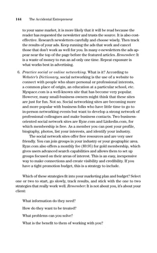 to your same market, it is more likely that it will be read because the
reader has requested the newsletter and trusts the source. It is also cost-
effective. Research newsletters carefully and choose wisely. Then track
the results of your ads. Keep running the ads that work and cancel
those that don’t work as well for you. In many e-newsletters the ads ap-
pear near the top of the page before the featured articles. Remember: It
is a waste of money to run an ad only one time. Repeat exposure is
what works best in advertising.
6. Practice social or online networking. What is it? According to
Webster’s Dictionary, social networking is the use of a website to
connect with people who share personal or professional interests,
a common place of origin, an education at a particular school, etc.
Myspace.com is a well-known site that has become very popular.
However, many small-business owners might think that these sites
are just for fun. Not so. Social networking sites are becoming more
and more popular with business folks who have little time to go to
in-person networking events but want to develop a strong network of
professional colleagues and make business contacts. Two business-
oriented social network sites are Ryze.com and Linkedin.com, for
which membership is free. As a member you can post your profile,
biography, photos, list your interests, and identify your industry.
The social network sites offer free resources and are very user
friendly. You can join groups in your industry or your geographic area.
Ryze.com also offers a monthly fee ($9.95) for gold membership, which
gives users advanced search capabilities and allows them to set up
groups focused on their areas of interest. This is an easy, inexpensive
way to make connections and create visibility and credibility. If you
have a tight promotion budget, this is a strategy to include.
Which of these strategies ﬁt into your marketing plan and budget? Select
one or two to start, go slowly, track results, and stick with the one to two
strategies that really work well. Remember: It is not about you, it’s about your
client:
What information do they need?
How do they want to be treated?
What problems can you solve?
What is the beneﬁt to them of working with you?
144 The Accidental Entrepreneur
16817-AccidentalEntrepreneur 3/3/08 9:18 AM Page 144
 