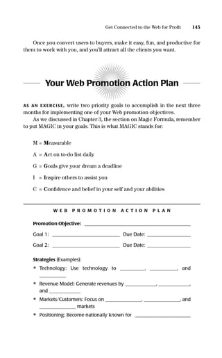 Once you convert users to buyers, make it easy, fun, and productive for
them to work with you, and you’ll attract all the clients you want.
Your Web Promotion Action Plan
AS AN EXERC IS E, write two priority goals to accomplish in the next three
months for implementing one of your Web promotion objectives.
As we discussed in Chapter 3, the section on Magic Formula, remember
to put MAGIC in your goals. This is what MAGIC stands for:
M = Measurable
A = Act on to-do list daily
G = Goals give your dream a deadline
I = Inspire others to assist you
C = Conﬁdence and belief in your self and your abilities
W E B P R O M O T I O N A C T I O N P L A N
Promotion Objective: ____________________________________________
Goal 1: ____________________________ Due Date: __________________
Goal 2: ____________________________ Due Date: __________________
Strategies (Examples):
• Technology: Use technology to __________, ___________, and
___________
• Revenue Model: Generate revenues by _____________, _____________,
and _____________
• Markets/Customers: Focus on _______________, _______________, and
_______________ markets
• Positioning: Become nationally known for _______________________
145Get Connected to the Web for Proﬁt
16817-AccidentalEntrepreneur 3/3/08 9:18 AM Page 145
 