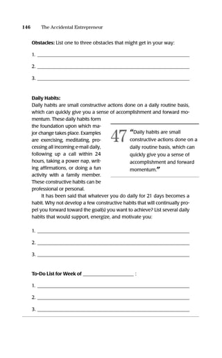 Obstacles: List one to three obstacles that might get in your way:
1. _______________________________________________________________
2. _______________________________________________________________
3. _______________________________________________________________
Daily Habits:
Daily habits are small constructive actions done on a daily routine basis,
which can quickly give you a sense of accomplishment and forward mo-
mentum. These daily habits form
the foundation upon which ma-
jor change takes place. Examples
are exercising, meditating, pro-
cessing all incoming e-mail daily,
following up a call within 24
hours, taking a power nap, writ-
ing afﬁrmations, or doing a fun
activity with a family member.
These constructive habits can be
professional or personal.
It has been said that whatever you do daily for 21 days becomes a
habit. Why not develop a few constructive habits that will continually pro-
pel you forward toward the goal(s) you want to achieve? List several daily
habits that would support, energize, and motivate you:
1. _______________________________________________________________
2. _______________________________________________________________
3. _______________________________________________________________
To-Do List for Week of _____________________ :
1. _______________________________________________________________
2. _______________________________________________________________
3. _______________________________________________________________
146 The Accidental Entrepreneur
“Daily habits are small
constructive actions done on a
daily routine basis, which can
quickly give you a sense of
accomplishment and forward
momentum.”
47
16817-AccidentalEntrepreneur 3/3/08 9:18 AM Page 146
 