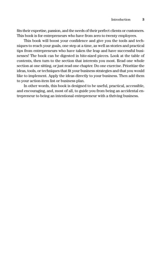 ﬁts their expertise, passion, and the needs of their perfect clients or customers.
This book is for entrepreneurs who have from zero to twenty employees.
This book will boost your conﬁdence and give you the tools and tech-
niques to reach your goals, one step at a time, as well as stories and practical
tips from entrepreneurs who have taken the leap and have successful busi-
nesses! The book can be digested in bite-sized pieces. Look at the table of
contents, then turn to the section that interests you most. Read one whole
section at one sitting, or just read one chapter. Do one exercise. Prioritize the
ideas, tools, or techniques that ﬁt your business strategies and that you would
like to implement. Apply the ideas directly to your business. Then add them
to your action-item list or business plan.
In other words, this book is designed to be useful, practical, accessible,
and encouraging, and, most of all, to guide you from being an accidental en-
trepreneur to being an intentional entrepreneur with a thriving business.
3Introduction
16817-AccidentalEntrepreneur 3/3/08 9:18 AM Page 3
 