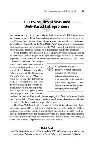 Success Stories of Seasoned
Web-Based Entrepreneurs
TH E I NTER N ET IS U B IQU ITOUS. Yet in 1994, most people didn’t know what
the Internet was. As Heidi Paul, an Internet pioneer, says, “I had to spell the
word ‘Internet’ to potential clients when trying to make appointments because
they had never heard of it or the World Wide Web.” Now, almost every entrepre-
neur and company has a presence on the Web. Instead of printing business
cards ﬁrst, new business owners get a domain name and build a website.
When I started my business in 1995, I printed my business cards, put an
ad in the local Yellow Pages, and began attending a multitude of network-
ing events. I didn’t know what a domain name was and certainly didn’t think
I needed a website. Two years
later, I had a domain name and a
website and jumped into the new
world of the Internet. As Mary
Foley, founder of The Bodacious
Women’s Club, says, “What ex-
cites me is that the Internet is
such a powerful medium that
gives everyday entrepreneurs de-
livery, distribution, and communi-
cation systems at price points
that they just didn’t have before.
In short, the Net enables small players to play big.” Yes, the Internet levels
the playing field of business so that it is much more about ideas and who
can deliver the best services to specific niches.
The three Web-based entrepreneurs I proﬁle in this chapter may have
brick-and-mortar ofﬁces, but their shingle is their website and most of their
business is conducted via the Internet. Each one illustrates a different busi-
ness model that successfully generates revenue and proﬁts. Most importantly,
as I have discovered with most entrepreneurs, they are more than willing to
share their wisdom, experience, and hard-won advice.
Heidi Paul
Heidi Paul is cofounder with Frank Forbes of WineCountry.com, a wine coun-
try destination Web portal featuring Napa Valley and Sonoma in California.
147Get Connected to the Web for Proﬁt
“The Internet is such a
powerful medium that gives
everyday entrepreneurs
delivery, distribution, and
communication systems at price
points that they just didn’t have
before. In short, the Net enables
small players to play big.”
48
16817-AccidentalEntrepreneur 3/3/08 9:18 AM Page 147
 