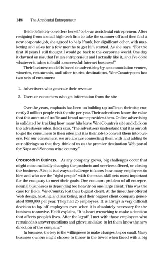 Heidi deﬁnitely considers herself to be an accidental entrepreneur. After
resigning from a small high-tech ﬁrm to take the summer off and then ﬁnd a
new corporate job, she agreed to help Frank, her signiﬁcant other, with mar-
keting and sales for a few months to get him started. As she says, “For the
ﬁrst 10 years I still thought I would go back to the corporate world. One day
it dawned on me, that I’m an entrepreneur and I actually like it, and I’ve done
whatever it takes to build a successful Internet business!”
Their business model is based on advertising by accommodation venues,
wineries, restaurants, and other tourist destinations. WineCountry.com has
two sets of customers:
1. Advertisers who generate their revenue
2. Users or consumers who get information from the site
Over the years, emphasis has been on building up trafﬁc on their site; cur-
rently 3 million people visit the site per year. Their advertisers know the value
that this amount of trafﬁc and brand name provides them. Online advertising
is validated by tracking how many hits leave WineCountry’s site and click on
the advertisers’ sites. Heidi says, “The advertisers understand that it is our job
to get the consumers to their sites and it is their job to convert them into buy-
ers. For our consumers, we are always connecting them with and adding to
our offerings so that they think of us as the premier destination Web portal
for Napa and Sonoma wine country.”
Crossroads in Business. As any company grows, big challenges occur that
might mean radically changing the products and services offered, or closing
the business. Also, it is always a challenge to know how many employees to
hire and who are the “right people” with the exact skill sets most important
for the company to meet their goals. One common problem of all entrepre-
neurial businesses is depending too heavily on one large client. This was the
case for Heidi. WineCountry lost their biggest client. At the time, they offered
Web design, hosting, and marketing, and their biggest client company gener-
ated $300,000 per year. They had 25 employees. It is always a very difﬁcult
decision to lay off employees even when it is absolutely necessary for the
business to survive. Heidi explains, “It is heart wrenching to make a decision
that affects people’s lives. After the layoff, I met with those employees who
remained to answer questions and grieve, and also to let them know the new
direction of the company.”
In business, the key is the willingness to make changes, big or small. Many
business owners might choose to throw in the towel when faced with a big
148 The Accidental Entrepreneur
16817-AccidentalEntrepreneur 3/3/08 9:18 AM Page 148
 