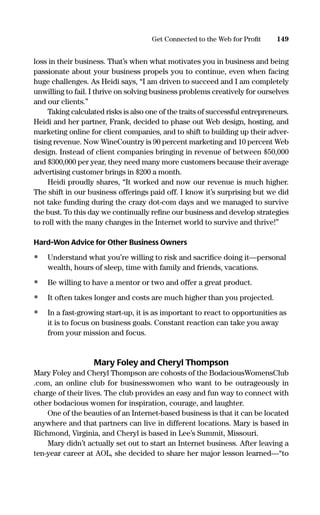loss in their business. That’s when what motivates you in business and being
passionate about your business propels you to continue, even when facing
huge challenges. As Heidi says, “I am driven to succeed and I am completely
unwilling to fail. I thrive on solving business problems creatively for ourselves
and our clients.”
Taking calculated risks is also one of the traits of successful entrepreneurs.
Heidi and her partner, Frank, decided to phase out Web design, hosting, and
marketing online for client companies, and to shift to building up their adver-
tising revenue. Now WineCountry is 90 percent marketing and 10 percent Web
design. Instead of client companies bringing in revenue of between $50,000
and $300,000 per year, they need many more customers because their average
advertising customer brings in $200 a month.
Heidi proudly shares, “It worked and now our revenue is much higher.
The shift in our business offerings paid off. I know it’s surprising but we did
not take funding during the crazy dot-com days and we managed to survive
the bust. To this day we continually reﬁne our business and develop strategies
to roll with the many changes in the Internet world to survive and thrive!”
Hard-Won Advice for Other Business Owners
• Understand what you’re willing to risk and sacriﬁce doing it—personal
wealth, hours of sleep, time with family and friends, vacations.
• Be willing to have a mentor or two and offer a great product.
• It often takes longer and costs are much higher than you projected.
• In a fast-growing start-up, it is as important to react to opportunities as
it is to focus on business goals. Constant reaction can take you away
from your mission and focus.
Mary Foley and Cheryl Thompson
Mary Foley and Cheryl Thompson are cohosts of the BodaciousWomensClub
.com, an online club for businesswomen who want to be outrageously in
charge of their lives. The club provides an easy and fun way to connect with
other bodacious women for inspiration, courage, and laughter.
One of the beauties of an Internet-based business is that it can be located
anywhere and that partners can live in different locations. Mary is based in
Richmond, Virginia, and Cheryl is based in Lee’s Summit, Missouri.
Mary didn’t actually set out to start an Internet business. After leaving a
ten-year career at AOL, she decided to share her major lesson learned—“to
149Get Connected to the Web for Proﬁt
16817-AccidentalEntrepreneur 3/3/08 9:18 AM Page 149
 