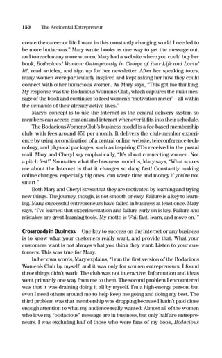 create the career or life I want in this constantly changing world I needed to
be more bodacious.” Mary wrote books as one way to get the message out,
and to reach many more women, Mary had a website where you could buy her
book, Bodacious! Woman: Outrageously in Charge of Your Life and Lovin’
It!, read articles, and sign up for her newsletter. After her speaking tours,
many women were particularly inspired and kept asking her how they could
connect with other bodacious women. As Mary says, “This got me thinking.
My response was the Bodacious Women’s Club, which captures the main mes-
sage of the book and continues to feed women’s ‘motivation meter’—all within
the demands of their already active lives.”
Mary’s concept is to use the Internet as the central delivery system so
members can access content and interact whenever it ﬁts into their schedule.
The BodaciousWomensClub’s business model is a fee-based membership
club, with fees around $50 per month. It delivers the club-member experi-
ence by using a combination of a central online website, teleconference tech-
nology, and physical packages, such as inspiring CDs received in the postal
mail. Mary and Cheryl say emphatically, “It’s about connecting women. Not
a pitch fest!” No matter what the business model is, Mary says, “What scares
me about the Internet is that it changes so dang fast! Constantly making
online changes, especially big ones, can waste time and money if you’re not
smart.”
Both Mary and Cheryl stress that they are motivated by learning and trying
new things. The journey, though, is not smooth or easy. Failure is a key to learn-
ing. Many successful entrepreneurs have failed in business at least once. Mary
says, “I’ve learned that experimentation and failure early on is key. Failure and
mistakes are great learning tools. My motto is ‘Fail fast, learn, and move on.’”
Crossroads in Business. One key to success on the Internet or any business
is to know what your customers really want, and provide that. What your
customers want is not always what you think they want. Listen to your cus-
tomers. This was true for Mary.
In her own words, Mary explains, “I ran the ﬁrst version of the Bodacious
Women’s Club by myself, and it was only for women entrepreneurs. I found
three things didn’t work. The club was not interactive. Information and ideas
went primarily one way from me to them. The second problem I encountered
was that it was draining doing it all by myself. I’m a high-energy person, but
even I need others around me to help keep me going and doing my best. The
third problem was that membership was dropping because I hadn’t paid close
enough attention to what my audience really wanted. Almost all of the women
who love my “bodacious” message are in business, but only half are entrepre-
neurs. I was excluding half of those who were fans of my book, Bodacious
150 The Accidental Entrepreneur
16817-AccidentalEntrepreneur 3/3/08 9:18 AM Page 150
 