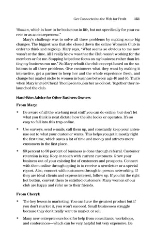 Woman, which is how to be bodacious in life, but not speciﬁcally for your ca-
reer or as an entrepreneur.”
Mary’s challenge was to solve all three problems by making some big
changes. The biggest was that she closed down the online Women’s Club in
order to think and regroup. Mary says, “What seems so obvious to me now
wasn’t at the time. All I really knew was that the Club wasn’t working for the
members or for me. Stopping helped me focus on my business rather than let-
ting my business run me.” So Mary rebuilt the club concept based on the so-
lutions to all three problems. Give customers what they want by making it
interactive, get a partner to keep her and the whole experience fresh, and
change her market niche to women in business between age 40 and 65. That’s
when Mary invited Cheryl Thompson to join her as cohost. Together they re-
launched the club.
Hard-Won Advice for Other Business Owners
From Mary:
• Be aware of all the wiz-bang neat stuff you can do online, but don’t let
what you think is neat dictate how the site looks or operates. It’s so
easy to fall into this trap online.
• Use surveys, send e-mails, call them up, and constantly keep your anten-
nae out to what your customer wants. This helps you get it mostly right
the ﬁrst time, which saves a lot of time and money and attracts more
customers in the ﬁrst place.
• 80 percent to 90 percent of business is done through referral. Customer
retention is key. Keep in touch with current customers. Grow your
business out of your existing list of customers and prospects. Connect
with them online through opting in to receive a newsletter or a special
report. Also, connect with customers through in-person networking. If
they are ideal clients and express interest, follow up. If you hit the right
hot button, convert them to satisﬁed customers. Many women of our
club are happy and refer us to their friends.
From Cheryl:
• The key lesson is marketing. You can have the greatest product but if
you don’t market it, you won’t succeed. Small businesses struggle
because they don’t really want to market or sell.
• Many new entrepreneurs look for help from consultants, workshops,
and conferences—which can be very helpful but very expensive. Be
151Get Connected to the Web for Proﬁt
16817-AccidentalEntrepreneur 3/3/08 9:18 AM Page 151
 