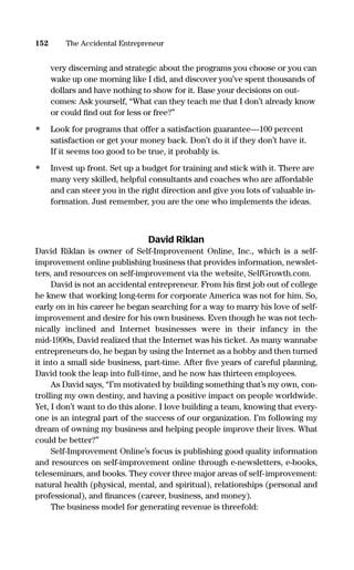 very discerning and strategic about the programs you choose or you can
wake up one morning like I did, and discover you’ve spent thousands of
dollars and have nothing to show for it. Base your decisions on out-
comes: Ask yourself, “What can they teach me that I don’t already know
or could ﬁnd out for less or free?”
• Look for programs that offer a satisfaction guarantee—100 percent
satisfaction or get your money back. Don’t do it if they don’t have it.
If it seems too good to be true, it probably is.
• Invest up front. Set up a budget for training and stick with it. There are
many very skilled, helpful consultants and coaches who are affordable
and can steer you in the right direction and give you lots of valuable in-
formation. Just remember, you are the one who implements the ideas.
David Riklan
David Riklan is owner of Self-Improvement Online, Inc., which is a self-
improvement online publishing business that provides information, newslet-
ters, and resources on self-improvement via the website, SelfGrowth.com.
David is not an accidental entrepreneur. From his ﬁrst job out of college
he knew that working long-term for corporate America was not for him. So,
early on in his career he began searching for a way to marry his love of self-
improvement and desire for his own business. Even though he was not tech-
nically inclined and Internet businesses were in their infancy in the
mid-1990s, David realized that the Internet was his ticket. As many wannabe
entrepreneurs do, he began by using the Internet as a hobby and then turned
it into a small side business, part-time. After ﬁve years of careful planning,
David took the leap into full-time, and he now has thirteen employees.
As David says, “I’m motivated by building something that’s my own, con-
trolling my own destiny, and having a positive impact on people worldwide.
Yet, I don’t want to do this alone. I love building a team, knowing that every-
one is an integral part of the success of our organization. I’m following my
dream of owning my business and helping people improve their lives. What
could be better?”
Self-Improvement Online’s focus is publishing good quality information
and resources on self-improvement online through e-newsletters, e-books,
teleseminars, and books. They cover three major areas of self-improvement:
natural health (physical, mental, and spiritual), relationships (personal and
professional), and ﬁnances (career, business, and money).
The business model for generating revenue is threefold:
152 The Accidental Entrepreneur
16817-AccidentalEntrepreneur 3/3/08 9:18 AM Page 152
 