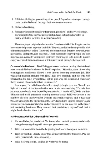 1. Afﬁliates: Selling or promoting other people’s products on a percentage
basis on the Web and through their own e-newsletters
2. Online advertising
3. Selling products (books or information products) and services online.
For example: One service is researching and submitting articles to
online websites targeted to a client’s market
The company’s original niche was the “hard-core folks” looking to use the
Internet to help them improve their life. They expanded and now provide a lot
of information both online (Internet) and ofﬂine (non-Internet sources, such
as courses, therapists, and coaches). Their mission is to give people the best
information available to improve their life. Their niche is to provide quality,
easily accessible information on self-improvement through the Internet.
Crossroads in Business. David’s biggest crossroad was turning his side busi-
ness into a full-time business. As David explains, “After ﬁve years of working
evenings and weekends, I knew it was time to leave my corporate job. This
was a big decision fraught with risk. I had two children, and my wife was
pregnant at the time. By quitting, I set up a no-way-out situation. I was clear;
there was no choice other than to succeed.”
In one year, David felt comfortable enough to begin to relax. “I could see
light at the end of the tunnel—that our model was working.” David’s ﬁrst
product, an e-book, was incredibly successful. It made $100,000 in the ﬁrst
48 hours and it still generates monthly revenue today. SelfGrowth.com is the
number one self-improvement website on search engines, and it has over
900,000 visitors to the site per month. David also likes to help others: “Many
people see me as a regular guy and are inspired by my success in the Inter-
net marketing business. They can see that persistence pays off and that it
might be doable for them too.”
Hard-Won Advice for Other Business Owners
• Above all else, be persistent. Yet know when to shift gears—persistently
doing the wrong thing will never get you to success.
• Take responsibility from the beginning and learn from your mistakes.
• Take ownership. Clearly know that you are driving the business. Pay the
price (hard work, time, or money).
• Have a strong desire. Believe in what you’re doing.
153Get Connected to the Web for Proﬁt
16817-AccidentalEntrepreneur 3/3/08 9:18 AM Page 153
 