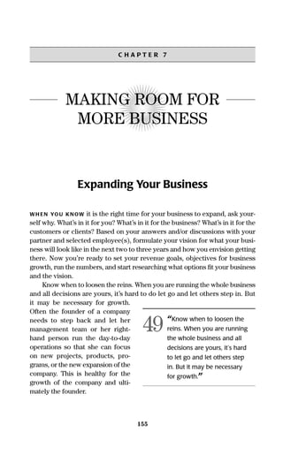 155
C H A P T E R 7
MAKING ROOM FOR
MORE BUSINESS
Expanding Your Business
WH EN YOU KNOW it is the right time for your business to expand, ask your-
self why. What’s in it for you? What’s in it for the business? What’s in it for the
customers or clients? Based on your answers and/or discussions with your
partner and selected employee(s), formulate your vision for what your busi-
ness will look like in the next two to three years and how you envision getting
there. Now you’re ready to set your revenue goals, objectives for business
growth, run the numbers, and start researching what options ﬁt your business
and the vision.
Know when to loosen the reins. When you are running the whole business
and all decisions are yours, it’s hard to do let go and let others step in. But
it may be necessary for growth.
Often the founder of a company
needs to step back and let her
management team or her right-
hand person run the day-to-day
operations so that she can focus
on new projects, products, pro-
grams, or the new expansion of the
company. This is healthy for the
growth of the company and ulti-
mately the founder.
“Know when to loosen the
reins. When you are running
the whole business and all
decisions are yours, it’s hard
to let go and let others step
in. But it may be necessary
for growth.”
49
16817-AccidentalEntrepreneur 3/3/08 9:18 AM Page 155
 