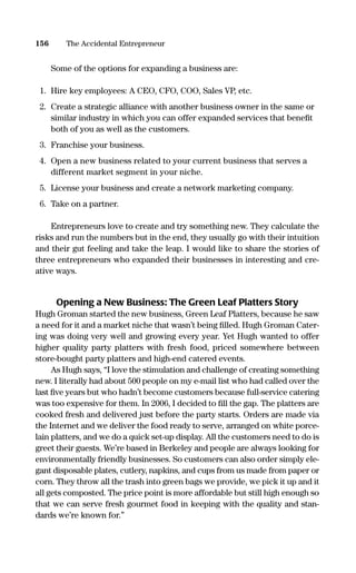 Some of the options for expanding a business are:
1. Hire key employees: A CEO, CFO, COO, Sales VP, etc.
2. Create a strategic alliance with another business owner in the same or
similar industry in which you can offer expanded services that beneﬁt
both of you as well as the customers.
3. Franchise your business.
4. Open a new business related to your current business that serves a
different market segment in your niche.
5. License your business and create a network marketing company.
6. Take on a partner.
Entrepreneurs love to create and try something new. They calculate the
risks and run the numbers but in the end, they usually go with their intuition
and their gut feeling and take the leap. I would like to share the stories of
three entrepreneurs who expanded their businesses in interesting and cre-
ative ways.
Opening a New Business: The Green Leaf Platters Story
Hugh Groman started the new business, Green Leaf Platters, because he saw
a need for it and a market niche that wasn’t being ﬁlled. Hugh Groman Cater-
ing was doing very well and growing every year. Yet Hugh wanted to offer
higher quality party platters with fresh food, priced somewhere between
store-bought party platters and high-end catered events.
As Hugh says, “I love the stimulation and challenge of creating something
new. I literally had about 500 people on my e-mail list who had called over the
last ﬁve years but who hadn’t become customers because full-service catering
was too expensive for them. In 2006, I decided to ﬁll the gap. The platters are
cooked fresh and delivered just before the party starts. Orders are made via
the Internet and we deliver the food ready to serve, arranged on white porce-
lain platters, and we do a quick set-up display. All the customers need to do is
greet their guests. We’re based in Berkeley and people are always looking for
environmentally friendly businesses. So customers can also order simply ele-
gant disposable plates, cutlery, napkins, and cups from us made from paper or
corn. They throw all the trash into green bags we provide, we pick it up and it
all gets composted. The price point is more affordable but still high enough so
that we can serve fresh gourmet food in keeping with the quality and stan-
dards we’re known for.”
156 The Accidental Entrepreneur
16817-AccidentalEntrepreneur 3/3/08 9:18 AM Page 156
 