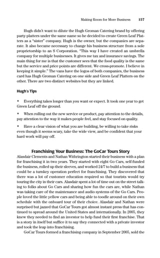 Hugh didn’t want to dilute the Hugh Groman Catering brand by offering
party platters under the same name so he decided to create Green Leaf Plat-
ters as a “sister” company. Hugh is the owner, but the companies are sepa-
rate. It also became necessary to change his business structure from a sole
proprietorship to an S Corporation. “This way I have created an umbrella
company for multiple businesses. It gives me tax and insurance savings. The
main thing for me is that the customer sees that the food quality is the same
but the service and price points are different. We cross-promote. I believe in
keeping it simple.” The vans have the logos of both companies, the business
card has Hugh Groman Catering on one side and Green Leaf Platters on the
other. There are two distinct websites but they are linked.
Hugh’s Tips
• Everything takes longer than you want or expect. It took one year to get
Green Leaf off the ground.
• When rolling out the new service or product, pay attention to the details,
pay attention to the way it makes people feel, and stay focused on quality.
• Have a clear vision of what you are building, be willing to take risks
even though it seems scary, take the wide view, and be conﬁdent that your
hard work will pay off.
Franchising Your Business: The GoCar Tours Story
Alasdair Clements and Nathan Withrington started their business with a plan
for franchising it in two years. They started with eight Go Cars, self-funded
the business, rolled up their sleeves, and worked 24/7 to build a business that
could be a turnkey operation perfect for franchising. They discovered that
there was a lot of customer education required so that tourists would try
touring the city in their cars. Alasdair spent a lot of time out on the street talk-
ing to folks about Go Cars and sharing how fun the cars are, while Nathan
was taking care of the maintenance and audio systems of the Go Cars. Peo-
ple loved the little yellow cars and being able to toodle around on their own
schedule with the onboard tour of their choice. Alasdair and Nathan were
surprised but jazzed that GoCar Tours got almost instant press that has con-
tinued to spread around the United States and internationally. In 2005, they
knew they needed to ﬁnd an investor to help fund their ﬁrst franchise. That
is a story in itself but sufﬁce it to say they connected with a private investor
and took the leap into franchising.
GoCar Tours formed a franchising company in September 2005, sold the
157Making Room for More Business
16817-AccidentalEntrepreneur 3/3/08 9:18 AM Page 157
 